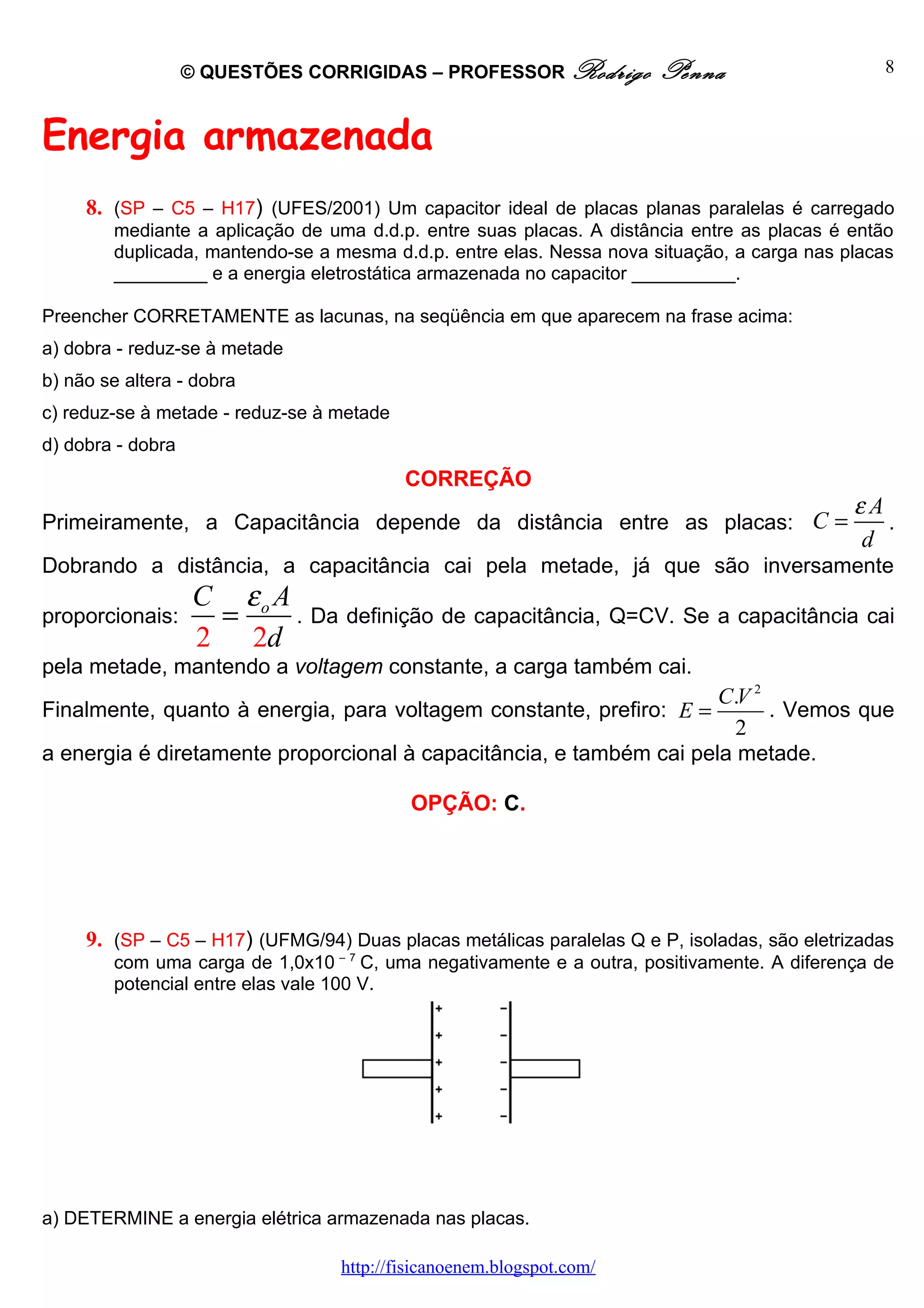 © QUESTÕES CORRIGIDAS – PROFESSOR Rodrigo          Penna                     8



Energia armazenada
     8. (SP – C5 – H17) (UFES/2001) Um capacitor ideal de placas planas paralelas é carregado
        mediante a aplicação de uma d.d.p. entre suas placas. A distância entre as placas é então
        duplicada, mantendo-se a mesma d.d.p. entre elas. Nessa nova situação, a carga nas placas
        _________ e a energia eletrostática armazenada no capacitor __________.

Preencher CORRETAMENTE as lacunas, na seqüência em que aparecem na frase acima:
a) dobra - reduz-se à metade
b) não se altera - dobra
c) reduz-se à metade - reduz-se à metade
d) dobra - dobra
                                           CORREÇÃO
                                                                                             εA
Primeiramente, a Capacitância depende da distância entre as placas: C =                         .
                                                                                             d
Dobrando a distância, a capacitância cai pela metade, já que são inversamente
                    C εo A
proporcionais:       =     . Da definição de capacitância, Q=CV. Se a capacitância cai
                    2 2d
pela metade, mantendo a voltagem constante, a carga também cai.
                                                                     C.V 2
Finalmente, quanto à energia, para voltagem constante, prefiro: E =        . Vemos que
                                                                       2
a energia é diretamente proporcional à capacitância, e também cai pela metade.

                                           OPÇÃO: C.




     9. (SP – C5 – H17) (UFMG/94) Duas placas metálicas paralelas Q e P, isoladas, são eletrizadas
        com uma carga de 1,0x10 – 7 C, uma negativamente e a outra, positivamente. A diferença de
        potencial entre elas vale 100 V.




a) DETERMINE a energia elétrica armazenada nas placas.

                                  http://fisicanoenem.blogspot.com/
 
