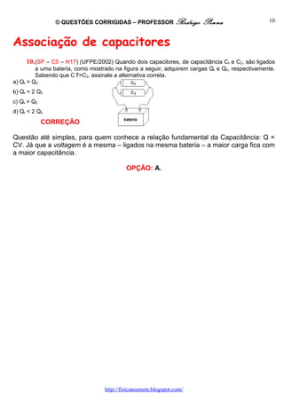 © QUESTÕES CORRIGIDAS – PROFESSOR Rodrigo              Penna                    10



Associação de capacitores
     10. (SP – C5 – H17) (UFPE/2002) Quando dois capacitores, de capacitância C1 e C2, são ligados
         a uma bateria, como mostrado na figura a seguir, adquirem cargas Q1 e Q2, respectivamente.
         Sabendo que C ﾁ>C2, assinale a alternativa correta.
a) Q1 > Q2
b) Q1 = 2 Q2
c) Q1 > Q2
d) Q1 < 2 Q2
             CORREÇÃO

Questão até simples, para quem conhece a relação fundamental da Capacitância: Q =
CV. Já que a voltagem é a mesma – ligados na mesma bateria – a maior carga fica com
a maior capacitância.

                                           OPÇÃO: A.




                                  http://fisicanoenem.blogspot.com/
 
