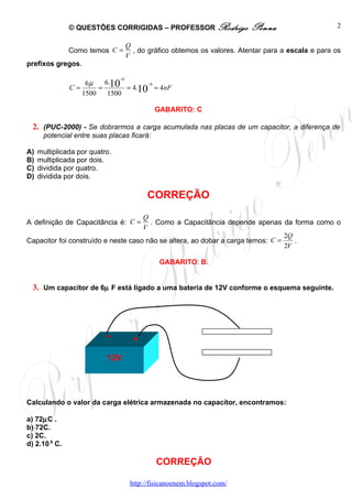 © QUESTÕES CORRIGIDAS – PROFESSOR Rodrigo                   Penna                     2

                                     Q
               Como temos C =          , do gráfico obtemos os valores. Atentar para a escala e para os
                                     V
prefixos gregos.

                                −6

                       = 10 = 4.10 = 4nF
                   6µ   6.        −9
               C=
                  1500   1500

                                              GABARITO: C

  2. (PUC-2000) - Se dobrarmos a carga acumulada nas placas de um capacitor, a diferença de
      potencial entre suas placas ficará:

A)   multiplicada por quatro.
B)   multiplicada por dois.
C)   dividida por quatro.
D)   dividida por dois.

                                           CORREÇÃO
                                     Q
A definição de Capacitância é: C =     . Como a Capacitância depende apenas da forma como o
                                     V
                                                                                 2Q
Capacitor foi construído e neste caso não se altera, ao dobar a carga temos: C =    .
                                                                                 2V

                                                GABARITO: B.


  3. Um capacitor de 6µ F está ligado a uma bateria de 12V conforme o esquema seguinte.




                           --          +

                           12V




Calculando o valor da carga elétrica armazenada no capacitor, encontramos:

a) 72µC .
b) 72C.
c) 2C.
d) 2.10 6 C.

                                              CORREÇÃO

                                      http://fisicanoenem.blogspot.com/
 