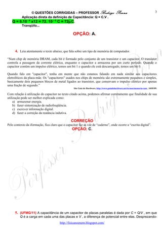 © QUESTÕES CORRIGIDAS – PROFESSOR Rodrigo                                   Penna                                   3
        Aplicação direta da definição de Capacitância: Q = C.V .
   Q = 6.10 - 6 x12 = 72. 10 – 6 C = 72µC.
        Tranqüilo...

                                                   OPÇÃO: A.


      4. Leia atentamente o texto abaixo, que fala sobre um tipo de memória de computador.

“Num chip de memória DRAM, cada bit é formado pelo conjunto de um transístor e um capacitor. O transistor
controla a passagem da corrente elétrica, enquanto o capacitor a armazena por um curto período. Quando o
capacitor contém um impulso elétrico, temos um bit 1 e quando ele está descarregado, temos um bit 0.

Quando falo em "capacitor", tenha em mente que não estamos falando em nada similar aos capacitores
eletrolíticos da placa-mãe. Os "capacitores" usados nos chips de memória são extremamente pequenos e simples,
basicamente dois pequenos blocos de metal ligados ao transistor, que conservam o impulso elétrico por apenas
uma fração de segundo.”
                                                   Site Guia do Hardware, http://www.guiadohardware.net/termos/memoria-ram , 18/05/09.

Com relação à utilização do capacitor no texto citado acima, podemos afirmar corretamente que finalidade de sua
utilização pode ser melhor explicada como:
     a) armazenar energia.
     b) fazer sintonização de radiofreqüência.
     c) escrever informação digital.
     d) fazer a correção da reatância indutiva.

                                                 CORREÇÃO
Pelo contexto da iformação, fica claro que o capacitor faz as vez de “caderno”, onde ocorre a “escrita digital”.
                                                  OPÇÃO: C.




      5. (UFMG/11) A capacitância de um capacitor de placas paralelas é dada por C = Q/V , em que
         Q é a carga em cada uma das placas e V , a diferença de potencial entre elas. Desprezando-
                                        http://fisicanoenem.blogspot.com/
 
