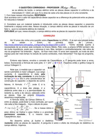 © QUESTÕES CORRIGIDAS – PROFESSOR Rodrigo Penna                                   4
         se os efeitos de borda, o campo elétrico entre as placas desse capacitor é uniforme e de
         intensidade E = Q/εA, em que A é a área de cada uma das placas e ε é uma constante.
1. Com base nessas informações, RESPONDA:
Que acontece com o valor da capacitância desse capacitor se a diferença de potencial entre as placas
for reduzida à metade?

2. Considere que um material isolante é introduzido entre as placas desse capacitor e preenche
totalmente o espaço entre elas. Nessa situação, o campo elétrico entre as placas é reduzido de um
fator κ , que é a constante elétrica do material.
EXPLIQUE por que, nessa situação, o campo elétrico entre as placas do capacitor diminui.

                                            CORREÇÃO

        Há 10 anos não vinha uma questão sobre Capacitores na UFMG... E já nem era cobrado antes
de       se      adotar       o      Enem,        na      primeira    etapa       de      provas...
http://www.slideshare.net/capitao_rodrigo/ufmg-2a-etapa-2001-a-2010 . Tenho dúvidas quanto à
necessidade de se ensinar este conteúdo no Ensino Médio. Pelo visto, a própria UFMG também não
dá muita importância, posto que a cobrança é rara. Mas, também e contraditoriamente, não retira de
vez do programa! Vai entender... Agora, vai ficar mais mais 10 anos sem aparecer, ao invés de abrir
espaço para dar mais tempo no estudo de outros conteúdos, mais relevantes? Tira logo do programa,
uai!

       Embora seja básica, envolva o conceito de Capacitância, a 1ª pergunta pode levar a erros,
bobos. Escrevendo a fórmula de outro jeito: C = Q/V ⇒ Q = C.V . Façamos então o gráfico Carga Q
versus Voltagem V.
                                                   Q (C)
       Note que, à medida que o capacitor vai
sendo submetido à maior voltagem, sua carga
aumenta. A capacitância é dada pela
inclinação da reta, constante: é uma função
do tipo y = a x. Ela é uma característica de          Q4
construção do capacitor, e depende de outros           Q3
                           εA
fatores. A fórmula: C =        , onde C é a            Q2
                            d
capacitância, A a área das placas, d a                 Q1
distância entre elas e ε a permissividade do                  C
isolante (ε0 seria a do vácuo), colocado entre
as placas. Veja na própria Wikipedia,                     V1 V2 V3 V
                                                                        4
desenhos e explicações.                                                                 V (v)
       A fórmula dada, do Campo Elétrico E,
entre as placas, pode levar a mais confusão, por quem
não sabe e fica inseguro... Veja o cálculo do peso.
               P 2 P 3P
 P = mg ⇒ g = =        =     = ... . Se a massa dobra o
               m 2 m 3m
peso dobra, se triplica o peso triplica e a gravidade
permanece constate... É o mesmo caso da
Capacitância, aqui.

       No desenho acima, já ilustrei o dielétrico
(isolante) entre as placas do capacitor. A pergunta é sobre o efeito da introdução do dielétrico no
campo elétrico. Vejamos.


                                   http://fisicanoenem.blogspot.com/
 