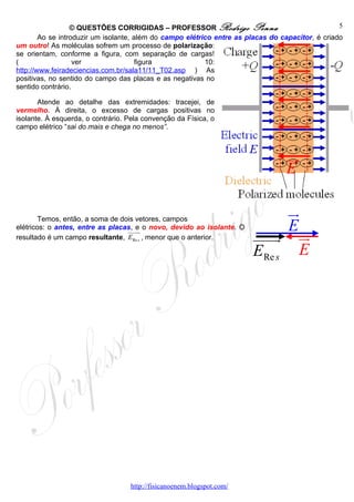 © QUESTÕES CORRIGIDAS – PROFESSOR Rodrigo Penna                                 5
        Ao se introduzir um isolante, além do campo elétrico entre as placas do capacitor, é criado
um outro! As moléculas sofrem um processo de polarização:
se orientam, conforme a figura, com separação de cargas!
(                  ver                 figura             10:
http://www.feiradeciencias.com.br/sala11/11_T02.asp ) As
positivas, no sentido do campo das placas e as negativas no
sentido contrário.

       Atende ao detalhe das extremidades: tracejei, de
vermelho. À direita, o excesso de cargas positivas no
isolante. À esquerda, o contrário. Pela convenção da Física, o
campo elétrico “sai do mais e chega no menos”.



                                                                                 ur
                                                                                 E

        Temos, então, a soma de dois vetores, campos
                                                                            ur
elétricos: o antes, entre as placas, e o novo, devido ao isolante. O        E
                                  uuuur
resultado é um campo resultante, ERe s , menor que o anterior.         uuuu ur
                                                                          r
                                                                       ERe s E




                                   http://fisicanoenem.blogspot.com/
 