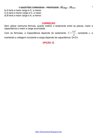 © QUESTÕES CORRIGIDAS – PROFESSOR Rodrigo           Penna               7
b) A terá a maior carga e C, a menor.
c) A terá a menor carga e C, a maior.
d) B terá a maior carga e A, a menor.


                                    CORREÇÃO
Sem utilizar nenhuma fórmula, quanto melhor o isolamento entre as placas, maior a
capacitância e maior a carga acumulada.
                                                                    εA
Com as fórmulas, a Capacitância depende do isolamento: C =             , constante ε, e
                                                                     d
mantendo a voltagem constante a carga depende da capacitância: Q=CV.

                                        OPÇÃO: C.




                              http://fisicanoenem.blogspot.com/
 
