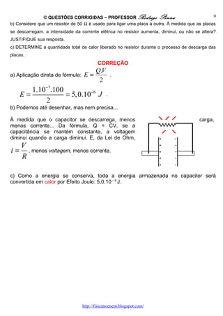 © QUESTÕES CORRIGIDAS – PROFESSOR Rodrigo Penna                                  9
b) Considere que um resistor de 50 Ω é usado para ligar uma placa à outra. À medida que as placas
se descarregam, a intensidade da corrente elétrica no resistor aumenta, diminui, ou não se altera?
JUSTIFIQUE sua resposta.
c) DETERMINE a quantidade total de calor liberado no resistor durante o processo de descarga das
placas.
                                          CORREÇÃO
                                         Q.V
a) Aplicação direta de fórmula:    E=              .
                                          2
        1.10−7.100
     E=            = 5,0.10−6 J                .
            2
b) Podemos até desenhar, mas nem precisa...

À medida que o capacitor se descarrega, menos                                             carga,
menos corrente... Da fórmula, Q = CV, se a
capacitância se mantém constante, a voltagem
diminui quando a carga diminui. E, da Lei de Ohm,
     V
i=     , menos voltagem, menos corrente.
     R

c) Como a energia se conserva, toda a energia armazenada no capacitor será
convertida em calor por Efeito Joule: 5,0.10 – 6 J.




                                  http://fisicanoenem.blogspot.com/
 
