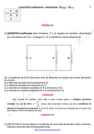 © QUESTÕES CORRIGIDAS – PROFESSOR Rodrigo             Penna                  10

      V 4V
 i=     =
      R R        .
      4

                                         OPÇÃO: A.


12.(UNESP/93-modificado) Dois resistores, P e Q, ligados em paralelo, alimentados
  por uma bateria de f.e.m. (“voltagem”) = ε e resistência interna desprezível.




Se a resistência de Q for diminuída, sem se alterarem os valores dos outros elementos
do circuito:
a) a diferença de potencial aumentará em Q.
b) a diferença de potencial diminuirá em Q.
c) a corrente se manterá constante em P e diminuirá em Q.
d) a corrente se manterá constante em P e aumentará em Q.

                                          CORREÇÃO

        Nos circuitos em paralelo, como este e como nossas casas, a voltagem permance
                                   V
  constate. Da Lei de Ohm,    i=     ,   vemos pela proporção inversa que se a resistência Q
                                   R
  diminui, a corrente em Q aumenta. E só em Q. Afinal, se trocarmos a lâmpada de um quarto não
  deve alterar o brilho da lâmpada da sala!

                                         GABARITO: D.



13.(SP-C2-H5) O circuito abaixo é constituído de uma fonte de tensão e dois resistores.
  Calcule a corrente total fornecida pela fonte .
                                http://fisicanoenem.blogspot.com/
 