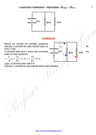 © QUESTÕES CORRIGIDAS – PROFESSOR Rodrigo                   Penna                   11




                                72 V
                                            36 Ω         12 Ω




                                       CORREÇÃO

Sendo um circuito em paralelo, podemos
calcular a corrente de cada resistor pela Lei               itotal                           de
Ohm: V=Ri.
A corrente total será a soma das correntes                 72 V
                                                                          36 Ω        12 Ω   em
cada um dos resistores.                                              i1
                                                                                 i2
   V       72             72
i = ; i1 =    = 2 A; i1 =    =6A .
   R       36             12
Logo, a corrente total vale 8 A.
Calcular a resistência equivalente daria mais trabalho.




                               http://fisicanoenem.blogspot.com/
 