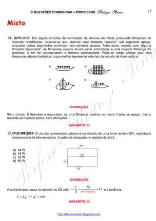 © QUESTÕES CORRIGIDAS – PROFESSOR Rodrigo               Penna            12



Misto

14.  (UFV-2001) Em alguns circuitos de iluminação de árvores de Natal, possuindo lâmpadas de
   mesmas resistências, observa-se que, quando uma lâmpada “queima”, um segmento apaga,
   enquanto outros segmentos continuam normalmente acesos. Além disso, mesmo com alguma
   lâmpada “queimada”, as lâmpadas acesas devem estar submetidas a uma mesma diferença de
   potencial, a fim de apresentarem a mesma luminosidade. Pode-se então afirmar que, dos
   diagramas abaixo ilustrados, o que melhor representa este tipo de circuito de iluminação é:




                                             CORREÇÃO

Só o circuito B descreve o enunciado: se uma lâmpada queima, um ramo inteiro se apaga, mas o
restante permanece aceso, sem alterações.

                                            GABARITO: B

15.(PUC-PR/2001) O circuito representado abaixo é constituído de uma fonte de fem 28V, resistência
   interna nula e de três resistores. A potência dissipada no resistor de 3Ω é:


      a)   64 W
      b)   48 W
      c)   50 W
      d)   80 W




                                             CORREÇÃO

                                                   V      28
A corrente que passa no resistor de 3Ω vale: i =     =              = 4 A e a potência:
                                                   R 3 + 4( série )
                  2     2
           P = R.i = 3. 4 = 48W .
                                            GABARITO: B


                                    http://fisicanoenem.blogspot.com/
 