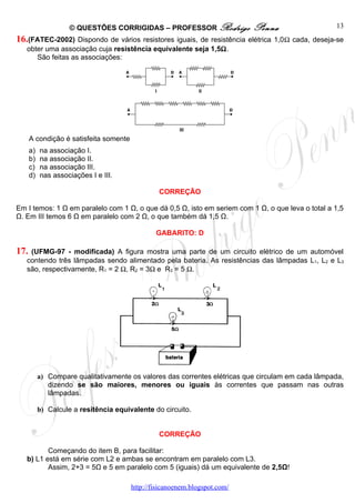 © QUESTÕES CORRIGIDAS – PROFESSOR Rodrigo              Penna                   13
16.(FATEC-2002) Dispondo de vários resistores iguais, de resistência elétrica 1,0Ω cada, deseja-se
   obter uma associação cuja resistência equivalente seja 1,5Ω.
      São feitas as associações:




      A condição é satisfeita somente
      a)   na associação I.
      b)   na associação II.
      c)   na associação lII.
      d)   nas associações I e III.

                                                 CORREÇÃO

Em I temos: 1 Ω em paralelo com 1 Ω, o que dá 0,5 Ω, isto em seriem com 1 Ω, o que leva o total a 1,5
Ω. Em III temos 6 Ω em paralelo com 2 Ω, o que também dá 1,5 Ω.

                                                GABARITO: D

17. (UFMG-97 - modificada) A figura mostra uma parte de um circuito elétrico de um automóvel
   contendo três lâmpadas sendo alimentado pela bateria. As resistências das lâmpadas L1, L2 e L3
   são, respectivamente, R1 = 2 Ω, R2 = 3Ω e R3 = 5 Ω.




           a) Compare qualitativamente os valores das correntes elétricas que circulam em cada lâmpada,
              dizendo se são maiores, menores ou iguais às correntes que passam nas outras
              lâmpadas.

           b) Calcule a resitência equivalente do circuito.


                                                 CORREÇÃO

          Começando do item B, para facilitar:
   b) L1 está em série com L2 e ambas se encontram em paralelo com L3.
          Assim, 2+3 = 5Ω e 5 em paralelo com 5 (iguais) dá um equivalente de 2,5Ω!

                                        http://fisicanoenem.blogspot.com/
 
