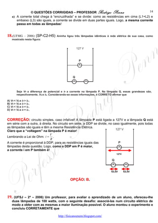 © QUESTÕES CORRIGIDAS – PROFESSOR Rodrigo Penna                                 14
    a) A corrente total chega à “encruzilhada” e se divide: como as resistências em cima (L1+L2) e
       embaixo (L3) são iguais, a corrente se divide em duas partes iguais. Logo, a mesma corrente
       passa em todas as lâmpadas!


18.(UFMG        – 2006) (SP-C2-H5) Aninha ligou três lâmpadas idênticas à rede elétrica de sua casa, como
    mostrado nesta figura:




         Seja VP a diferença de potencial e iP a corrente na lâmpada P. Na lâmpada Q, essas grandezas são,
         respectivamente, VQ e iQ. Considerando-se essas informações, é CORRETO afirmar que

A) VP < VQ e iP > iQ .
B) VP > VQ e iP > iQ .
C) VP < VQ e iP = iQ .
D) VP > VQ e iP = iQ .


CORREÇÃO: circuito simples, caso infalível! A lâmpada P está ligada a 127V e a lâmpada Q está
em série com a outra, à direita. No circuito em série, a DDP se divide, no caso igualmente, pois todas
as lâmpadas são iguais e têm a mesma Resistência Elétrica.
Claro que a “voltagem” na lâmpada P é maior!
                              V
Lembrando a Lei de Ohm: i = .
                               R
A corrente é proporcional à DDP, para as resistências iguais das
lâmpadas desta questão. Logo, como a DDP em P é maior,
a corrente i em P também é!
                                                                                 127V




                                                                             63,5V      63,5V


                                                OPÇÃO: B.



19.  (UFSJ – 2ª – 2006) Um professor, para avaliar o aprendizado de um aluno, ofereceu-lhe
    duas lâmpadas de 100 watts, com o seguinte desafio: associá-las num circuito elétrico de
    modo a obter com as mesmas a maior iluminação possível. O aluno montou o experimento e
    concluiu CORRETAMENTE que

                                       http://fisicanoenem.blogspot.com/
 