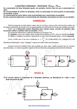 © QUESTÕES CORRIGIDAS – PROFESSOR Rodrigo Penna                           15
A) a associação de duas lâmpadas iguais, em paralelo, ilumina mais do que a associação em
série.
B) a luminosidade de ambas as lâmpadas, tanto na associação em série quanto na associação
em paralelo, é igual.
C) a associação em série obteve mais luminosidade que a associação em paralelo.
D) não é possível determinar a luminosidade das lâmpadas associadas em série ou em paralelo.

                                             CORREÇÃO

        Parta do seguinte princípio básico, aliás, não só na Física, mas na vida: tudo funciona melhor se
for ligado exatamente de acordo com as especificações do fabricante! É por isto que existem manuais!
        Assim, se o fabricante produz lâmpadas para nossas casas, circuito em paralelo, elas
funcionam melhor e brilham mais em paralelo. Pronto...
        Se quisermos destrinchar, podemos desenhar os circuitos e ver.
        Em paralelo, como nas nossas casas, ambas ficam ligadas a 127V, como no circuito da direita.
        Em série, a voltagem se distribui, igualmente no caso, para lâmpadas iguais, como à esquerda.
                                                              2

      Como o brilho tem a ver com a potência, e P = V , P é Potência(W), V é “Voltagem”(V) e R
                                                        R
Resistência Elétrica(Ω), maior “voltagem” implica em maior brilho das lâmpadas...

       Costumo procurar trabalhar bem esta questão em aula, para o aluno guardar que os circuitos
são diferentes, e o mesmo aparelho, ligado de forma diferente, apresenta comportamento diferente.


                                      R


                                63,5V
                                    R                                 127V               R              R




                              63,5V

                                               OPÇÃO: A.

20.O  circuito abaixo é constituído de 3 lâmpadas idênticas, de Resistência R = 20Ω, e uma
   fonte de tensão de 30V.
                                            R




                    30V                                           R           R




                                      http://fisicanoenem.blogspot.com/
 