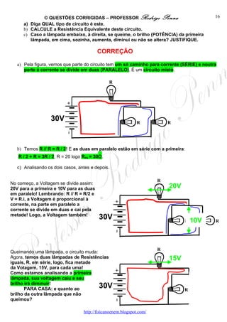 © QUESTÕES CORRIGIDAS – PROFESSOR Rodrigo Penna                                16
      a) Diga QUAL tipo de circuito é este.
      b) CALCULE a Resistência Equivalente deste circuito.
      c) Caso a lâmpada embaixo, à direita, se queime, o brilho (POTÊNCIA) da primeira
         lâmpada, em cima, sozinha, aumenta, diminui ou não se altera? JUSTIFIQUE.

                                          CORREÇÃO

   a) Pela figura, vemos que parte do circuito tem um só caminho para corrente (SÉRIE) e noutra
      parte a corrente se divide em duas (PARALELO). É um circuito misto.

                                                R




                   30V                                        R            R




   b) Temos R // R = R / 2! E as duas em paralelo estão em série com a primeira:
   R / 2 + R = 3R / 2, R = 20 logo Req = 30Ω.

   c) Analisando os dois casos, antes e depois.

                                                                       R
No começo, a Voltagem se divide assim:
20V para a primeira e 10V para as duas                                     20V
em paralelo! Lembrando: R // R = R/2 e
V = R.i, a Voltagem é proporcional à
corrente, na parte em paralelo a
corrente se divide em duas e cai pela
metade! Logo, a Voltagem também!
                                          30V                                    R   10V      R




                                                                       R
Queimando uma lâmpada, o circuito muda:
Agora, temos duas lâmpadas de Resistências                                 15V
iguais, R, em série, logo, fica metade
da Votagem, 15V, para cada uma!
Como estamos analisando a primeira
lâmpada, sua voltagem caiu e seu
brilho irá diminuir!
       PARA CASA: e quanto ao             30V                                    R            R
brilho da outra lâmpada que não
queimou?

                                   http://fisicanoenem.blogspot.com/
 