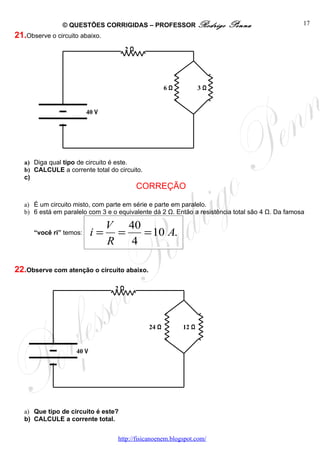 © QUESTÕES CORRIGIDAS – PROFESSOR Rodrigo               Penna                     17
21.Observe o circuito abaixo.
                                       2Ω




                                                     6Ω           3Ω


                         40 V




   a) Diga qual tipo de circuito é este.
   b) CALCULE a corrente total do circuito.
   c)
                                            CORREÇÃO

   a) É um circuito misto, com parte em série e parte em paralelo.
   b) 6 está em paralelo com 3 e o equivalente dá 2 Ω. Então a resistência total são 4 Ω. Da famosa

                                V 40
      “você ri” temos:     i=     =   = 10 A.
                                R   4

22.Observe com atenção o circuito abaixo.

                                  2Ω




                                              24 Ω         12 Ω


                    40 V




   a) Que tipo de circuito é este?
   b) CALCULE a corrente total.


                                   http://fisicanoenem.blogspot.com/
 