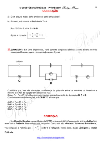 © QUESTÕES CORRIGIDAS – PROFESSOR Rodrigo                   Penna               18
                                              CORREÇÃO

   a) É um circuito misto, parte em série e parte em paralelo.

   b) Primeiro, calculamos a Resistência Total.


      RT = 12//24 + 2 = 8 + 2 = 10 Ω .

                                 V   40
      Agora, a corrente:    i=     =    =4 A      .
                                 RT 10




   23.(UFMG/2007)    Em uma experiência, Nara conecta lâmpadas idênticas a uma bateria de três
      maneiras diferentes, como representado nestas figuras:




   Considere que, nas três situações, a diferença de potencial entre os terminais da bateria é a
   mesma e os fios de ligação têm resistência nula.
   Sejam PQ , PR e PS os brilhos correspondentes, respectivamente, às lâmpadas Q, R e S.
   Com base nessas informações, é CORRETO afirmar que

   A) PQ > PR e PR = PS .
   B) PQ = PR e PR > PS .
   C) PQ > PR e PR > PS .
   D) PQ < PR e PR = PS .


                                                CORREÇÃO

       Um Circuito Simples, no vestibular da UFMG, é quase infalível! A pergunta sobre o brilho tem
a ver com a Potência desenvolvida nas lâmpadas. Como elas são idênticas, de mesma Resistência,
                                        V2
vou comparar a Potência por :      P=        onde V é voltagem. Nesse caso, maior voltagem ⇒ maior
                                        R
Potência.

                                        http://fisicanoenem.blogspot.com/
 