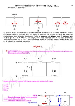 © QUESTÕES CORRIGIDAS – PROFESSOR Rodrigo                    Penna                   19
      Analisando os 3 circuitos:




                                                 V
                V                                                              V/2            V/2




No primeiro, temos só uma lâmpada, que fica com toda a voltagem. No segundo, temos uma ligação
em paralelo, onde as duas lâmpadas têm a mesma voltagem. No terceiro, em série, a voltagem se
distribui pelas duas lâmpadas igualmente. Então, a voltagem de Q igual à de R e ambas são
maiores que a de S. A Potência, embora proporcional ao quadrado, também tem essa ordenação.
Aliás, uma coisa até rara na UFMG, acertando Q e R acerta-se a questão. Acharia melhor mudar uma
opção para aumentar a dúvida do aluno.


                                            OPÇÃO: B.

   24.(UFVJM/2007) Entre os pontos A e B do circuito representado na figura abaixo é aplicada uma
      diferença de potencial de 120 V.




Nessas condições, a corrente elétrica que passa pelo resistor de 6 Ω vale

A) 12 A
B) 10 A
C) 14 A
D) 8 A


                                           CORREÇÃO
       Circuito Simples, Misto. Temos uma parte em série e outra em paralelo. A corrente que passa
                                                                                     CURTO!




no resistor de 6 Ω é a total. Veja:
       A corrente total se divide e há um
                                     http://fisicanoenem.blogspot.com/
 