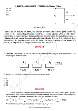 © QUESTÕES CORRIGIDAS – PROFESSOR Rodrigo                    Penna                 2
  a)    1/3.
  b)    1/2.
  c)    2.
  d)    3.




                                            CORREÇÃO

Trata-se de um circuito em série, até simples. Somente um caminho para a corrente,
entre o + e o - , passando pelas duas resistências. Temos a Lei de Ohm: V = Ri . Como
a corrente é a mesma para as duas resistências, característica dos circuitos em série, a
voltagem fica diretamente proporcional à resistência. Ora, se 4 é metade de 8, a
voltagem em R4Ω valerá metade de em R8Ω. Logo, a voltagem total se divide assim: 2/3
para R8Ω e 1/3 para R4Ω. A relação pedida será de 3 para 1, ou 3.

                                             OPÇÃO: D.


3. (UEL/95) Considere os valores indicados no esquema a seguir que representa uma
  associação de resistores.




O resistor equivalente dessa associação, em ohms, vale

a) 8
b) 14
c) 20
d) 50

                                             CORREÇÃO

         Este é um circuito em série, do tipo portanto mais simples. Há várias contas, pois a questão
  é quantitativa, mas todas também simples. Pela Lei de Ohm, teremos o valor de cada resistência,
  já que em série a corrente é a mesma para todos e a voltagem foi dada.
          V       V     7                   5                   8
   R=       ⇒ R1 = 1 =     = 17,5 Ω; R 2 =     = 12,5 Ω; R 3 =     = 20 Ω               .
          i        i   0,4                 0,4                 0,4
  A resistência equivalente, ou total, basta somar (série): RTotal = 50 Ω.

                                    http://fisicanoenem.blogspot.com/
 