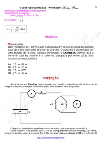 © QUESTÕES CORRIGIDAS – PROFESSOR Rodrigo                Penna                     20
detalhe: um curto no final! A corrente prefere
o caminho sem resistência!
      Assim, temos: 2 + 4//4 + 6 = Req .
                    V
Req = 10 Ω e   i=       .
                    R


        V 12 0
   i=     =    = 12 A       .
        R   10

                                              OPÇÃO: A.


   25.(UFSJ/2008)




                                             CORREÇÃO

      Agora vamos aos Circuitos, numa questão que, tirando a necessidade de se fazer ou se
imaginar o desenho, é simples. O circuito é misto, parte em série, parte em paralelo.

                                        2Ω
                                 A


                                                    4Ω           4Ω           V

                            8V




      Coloquei no desenho um amperímetro e um voltímetro para fazer alguns comentários.
      Como sabemos, 4 em paralelo com 4, 4//4, dá um Equivalente que vale a metade, 2 Ω. Assim,
os dois em paralelo valem 2, o circuito fica então com dois resistores iguais a 2 Ω, e o voltímetro lê

                                     http://fisicanoenem.blogspot.com/
 