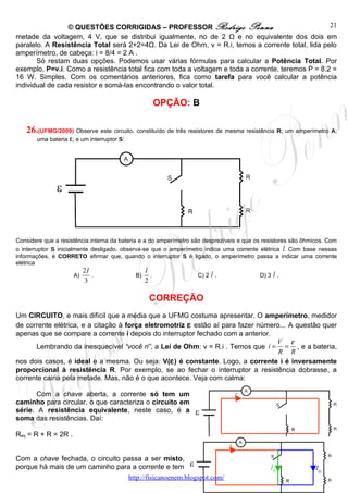 © QUESTÕES CORRIGIDAS – PROFESSOR Rodrigo Penna                                    21
metade da voltagem, 4 V, que se distribui igualmente, no de 2 Ω e no equivalente dos dois em
paralelo. A Resistência Total será 2+2=4Ω. Da Lei de Ohm, v = R.i, temos a corrente total, lida pelo
amperímetro, de cabeça: i = 8/4 = 2 A .
       Só restam duas opções. Podemos usar várias fórmulas para calcular a Potência Total. Por
exemplo, P=v.i. Como a resistência total fica com toda a voltagem e toda a corrente, teremos P = 8.2 =
16 W. Simples. Com os comentários anteriores, fica como tarefa para você calcular a potência
individual de cada resistor e somá-las encontrando o valor total.

                                                         OPÇÃO: B

   26.(UFMG/2009) Observe este circuito, constituído de três resistores de mesma resistência R; um amperímetro A;
       uma bateria ε; e um interruptor S:




Considere que a resistência interna da bateria e a do amperímetro são desprezíveis e que os resistores são ôhmicos. Com
o interruptor S inicialmente desligado, observa-se que o amperímetro indica uma corrente elétrica I. Com base nessas
informações, é CORRETO afirmar que, quando o interruptor S é ligado, o amperímetro passa a indicar uma corrente
elétrica
                          2I                       I
                     A)      .                B)     .             C) 2 I .               D) 3 I .
                          3                        2

                                                    CORREÇÃO
Um CIRCUITO, e mais difícil que a média que a UFMG costuma apresentar. O amperímetro, medidor
de corrente elétrica, e a citação à força eletromotriz ε estão aí para fazer número... A questão quer
apenas que se compare a corrente i depois do interruptor fechado com a anterior.
                                                                                  V ε
      Lembrando da inesquecível “você ri”, a Lei de Ohm: v = R.i . Temos que i = = , e a bateria,
                                                                                   R R
nos dois casos, é ideal e a mesma. Ou seja: V(ε ) é constante. Logo, a corrente i é inversamente
proporcional à resistência R. Por exemplo, se ao fechar o interruptor a resistência dobrasse, a
corrente cairia pela metade. Mas, não é o que acontece. Veja com calma:

       Com a chave aberta, a corrente só tem um                                     I
caminho para circular, o que caracteriza o circuito em
série. A resistência equivalente, neste caso, é a
soma das resistências. Daí:

Req = R + R = 2R .
                                                                                I
Com a chave fechada, o circuito passa a ser misto,
porque há mais de um caminho para a corrente e tem                                            IE               ID
                                            http://fisicanoenem.blogspot.com/
 