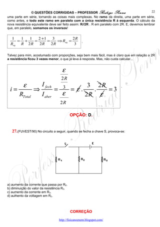 © QUESTÕES CORRIGIDAS – PROFESSOR Rodrigo Penna                                 22
uma parte em série, tornando as coisas mais complexas. No ramo da direita, uma parte em série,
como antes, e todo este ramo em paralelo com a única resistência R à esquerda. O cálculo da
nova resistência equivalente deve ser feito assim: R//2R . R em paralelo com 2R. E, devemos lembrar
que, em paralelo, somamos os inversos!


   1  1  1    2 +1    3         2R
     = +    =      =    ⇒ Req =                     .
  Req R 2 R    2R    2R          3

Talvez para mim, acostumado com proporções, seja bem mais fácil, mas é claro que em relação a 2R
a resistência ficou 3 vezes menor, o que já leva à resposta. Mas, não custa calcular...


                                     ε
                                    2R
          ε            I fech         3   3 2R
                                    = ε.
                                                                            .
 i=              ⇒              =           .  =3
        RTotal         I aber     ε      2R ε
                                    2R

                                            OPÇÃO: D.


   27.(FUVEST/90) No circuito a seguir, quando se fecha a chave S, provoca-se:




a) aumento da corrente que passa por R2.
b) diminuição do valor da resistência R3.
c) aumento da corrente em R3.
d) aumento da voltagem em R2.



                                            CORREÇÃO

                                   http://fisicanoenem.blogspot.com/
 