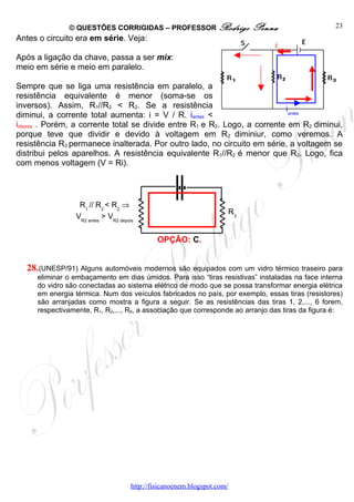 © QUESTÕES CORRIGIDAS – PROFESSOR Rodrigo                       Penna              23
Antes o circuito era em série. Veja:
                                                                                  idepois
Após a ligação da chave, passa a ser mix:
meio em série e meio em paralelo.

Sempre que se liga uma resistência em paralelo, a
resistência equivalente é menor (soma-se os
inversos). Assim, R1//R2 < R2. Se a resistência                            iantes
diminui, a corrente total aumenta: i = V / R. iantes <
idepois . Porém, a corrente total se divide entre R1 e R2. Logo, a corrente em R2 diminui,
porque teve que dividir e devido à voltagem em R2 diminiur, como veremos. A
resistência R3 permanece inalterada. Por outro lado, no circuito em série, a voltagem se
distribui pelos aparelhos. A resistência equivalente R1//R2 é menor que R2. Logo, fica
com menos voltagem (V = Ri).




                 R1 // R2 < R2 ⇒
                                                                         R3
                VR2 antes > VR2 depois


                                              OPÇÃO: C.


  28.(UNESP/91) Alguns automóveis modernos são equipados com um vidro térmico traseiro para
     eliminar o embaçamento em dias úmidos. Para isso “tiras resistivas” instaladas na face interna
     do vidro são conectadas ao sistema elétrico de modo que se possa transformar energia elétrica
     em energia térmica. Num dos veículos fabricados no país, por exemplo, essas tiras (resistores)
     são arranjadas como mostra a figura a seguir. Se as resistências das tiras 1, 2,..., 6 forem,
     respectivamente, R1, R2,..., R6, a associação que corresponde ao arranjo das tiras da figura é:




                                     http://fisicanoenem.blogspot.com/
 