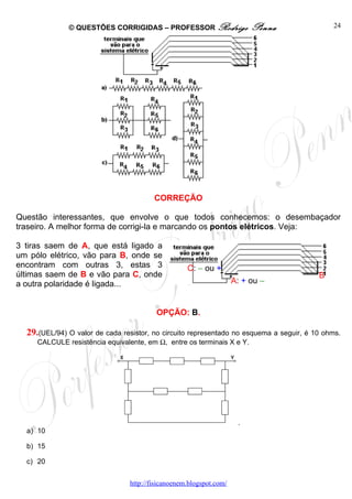 © QUESTÕES CORRIGIDAS – PROFESSOR Rodrigo                  Penna               24




                                        CORREÇÃO

Questão interessantes, que envolve o que todos conhecemos: o desembaçador
traseiro. A melhor forma de corrigi-la e marcando os pontos elétricos. Veja:

3 tiras saem de A, que está ligado a
um pólo elétrico, vão para B, onde se
encontram com outras 3, estas 3                    C: – ou +
últimas saem de B e vão para C, onde                                                     B
a outra polaridade é ligada...                                      A: + ou –


                                         OPÇÃO: B.

  29.(UEL/94) O valor de cada resistor, no circuito representado no esquema a seguir, é 10 ohms.
     CALCULE resistência equivalente, em Ω, entre os terminais X e Y.




                                                                     .
  a) 10

  b) 15

  c) 20


                                http://fisicanoenem.blogspot.com/
 