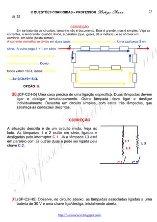 © QUESTÕES CORRIGIDAS – PROFESSOR Rodrigo                Penna                   25
   d) 25


                                            CORREÇÃO
       Em se tratando de circuitos, tamanho não é documento. Este é grande, mas é simples. Veja as
correntes, e lembrando: quando divide, é paralelo (que, iguais, dá a metade), e se só tiver um
caminho, em série (basta somar).
A corrente vermelha se divide em duas azuis e uma delas em duas amarelas. Uma azul pega 3 em

série. A outra pega 1 + 1 em série

e na parte amarela, dois em série

ao lado de outros dois. Como

todos valem 10 Ω, temos: 20//20 =

10. 3x10//3x10=15 Ω.

           OPÇÃO: B.

   30.(CF-C2-H5) Uma casa precisa de uma ligação específica. Duas lâmpadas devem
      ligar e desligar simultaneamente. Outra lâmpada deve ligar e desligar
      individualmente. Desenhe um circuito simples, com estas três lâmpadas, que
      satisfaça as condições descritas.


                                             CORREÇÃO

A situação descrita é de um circuito misto. Veja ao
lado. As lâmpadas 1 e 2 estão em série, ligadas e
desligadas pelo interruptor C 1. Já a lâmpada L3 está
em paralelo com as outras duas e pode ser ligada pela                            L1
                                                                                            L3
chave C 2.
                                                                                 L2



                                                                           C1         C2




   31.(SP-C2-H5) Observe, no circuito abaixo, as lâmpadas associadas ligadas a uma
      bateria de 30 V e uma chave liga/desliga, inicialmente aberta.


                                     http://fisicanoenem.blogspot.com/
 