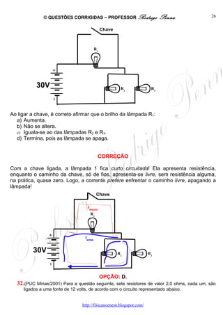 © QUESTÕES CORRIGIDAS – PROFESSOR Rodrigo                     Penna           26

                                                 Chave



                                            R1




           30V                                            R2           R3




Ao ligar a chave, é correto afirmar que o brilho da lâmpada R1:
  a) Aumenta.
  b) Não se altera.
  c) Iguala-se ao das lâmpadas R2 e R3.
  d) Termina, pois as lâmpada se apaga.


                                               CORREÇÃO

Com a chave ligada, a lâmpada 1 fica curto circuitada! Ela apresenta resistência,
enquanto o caminho da chave, só de fios, apresenta-se livre, sem resistência alguma,
na prática, quase zero. Logo, a corrente prefere enfrentar o caminho livre, apagando a
lâmpada!
                                             Chave

                                     idepois
                                      R1




                                   iantes


         30V                                             R2           R3




                                                 OPÇÃO: D.
  32.(PUC Minas/2001) Para a questão seguinte, sete resistores de valor 2,0 ohms, cada um, são
     ligados a uma fonte de 12 volts, de acordo com o circuito representado abaixo.


                                  http://fisicanoenem.blogspot.com/
 