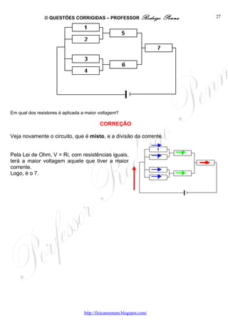 © QUESTÕES CORRIGIDAS – PROFESSOR Rodrigo             Penna   27




Em qual dos resistores é aplicada a maior voltagem?

                                          CORREÇÃO

Veja novamente o circuito, que é misto, e a divisão da corrente.


Pela Lei de Ohm, V = Ri, com resistências iguais,
terá a maior voltagem aquele que tiver a maior
corrente.
Logo, é o 7.




                                  http://fisicanoenem.blogspot.com/
 
