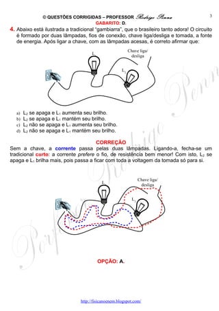 © QUESTÕES CORRIGIDAS – PROFESSOR Rodrigo                   Penna          3
                                   GABARITO: D.
4. Abaixo está ilustrada a tradicional “gambiarra”, que o brasileiro tanto adora! O circuito
   é formado por duas lâmpadas, fios de conexão, chave liga/desliga e tomada, a fonte
   de energia. Após ligar a chave, com as lâmpadas acesas, é correto afirmar que:
                                                           Chave liga/
                                      L1
                                                            desliga


                                                      L2




   a)   L2 se apaga e L1 aumenta seu brilho.
   b)   L2 se apaga e L1 mantém seu brilho.
   c)   L2 não se apaga e L1 aumenta seu brilho.
   d)   L2 não se apaga e L1 mantém seu brilho.

                                      CORREÇÃO
Sem a chave, a corrente passa pelas duas lâmpadas. Ligando-a, fecha-se um
tradicional curto: a corrente prefere o fio, de resistência bem menor! Com isto, L2 se
apaga e L1 brilha mais, pois passa a ficar com toda a voltagem da tomada só para si.


                                                                  Chave liga/
                                            L1
                                                                   desliga


                                                             L2




                                           OPÇÃO: A.




                                http://fisicanoenem.blogspot.com/
 
