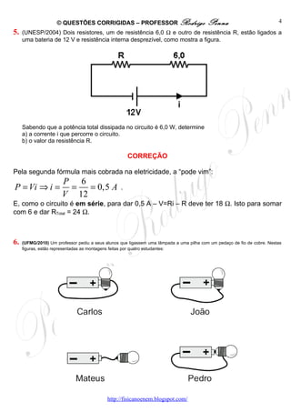 © QUESTÕES CORRIGIDAS – PROFESSOR Rodrigo                            Penna                           4
5.   (UNESP/2004) Dois resistores, um de resistência 6,0 Ω e outro de resistência R, estão ligados a
     uma bateria de 12 V e resistência interna desprezível, como mostra a figura.




     Sabendo que a potência total dissipada no circuito é 6,0 W, determine
     a) a corrente i que percorre o circuito.
     b) o valor da resistência R.

                                                      CORREÇÃO

Pela segunda fórmula mais cobrada na eletricidade, a “pode vim”:
                       P 6
P = Vi ⇒ i =            =   = 0,5 A               .
                       V 12
E, como o circuito é em série, para dar 0,5 A – V=Ri – R deve ter 18 Ω. Isto para somar
com 6 e dar RTotal = 24 Ω.



6.   (UFMG/2010) Um professor pediu a seus alunos que ligassem uma lâmpada a uma pilha com um pedaço de fio de cobre. Nestas
     figuras, estão representadas as montagens feitas por quatro estudantes:




                                            http://fisicanoenem.blogspot.com/
 