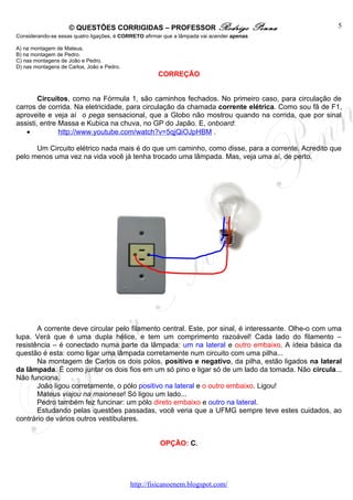 © QUESTÕES CORRIGIDAS – PROFESSOR Rodrigo                               Penna    5
Considerando-se essas quatro ligações, é CORRETO afirmar que a lâmpada vai acender apenas

A) na montagem de Mateus.
B) na montagem de Pedro.
C) nas montagens de João e Pedro.
D) nas montagens de Carlos, João e Pedro.
                                                      CORREÇÃO


        Circuitos, como na Fórmula 1, são caminhos fechados. No primeiro caso, para circulação de
carros de corrida. Na eletricidade, para circulação da chamada corrente elétrica. Como sou fã de F1,
aproveite e veja aí o pega sensacional, que a Globo não mostrou quando na corrida, que por sinal
assisti, entre Massa e Kubica na chuva, no GP do Japão. E, onboard:
   •           http://www.youtube.com/watch?v=5qjQiOJpHBM .

      Um Circuito elétrico nada mais é do que um caminho, como disse, para a corrente. Acredito que
pelo menos uma vez na vida você já tenha trocado uma lâmpada. Mas, veja uma aí, de perto.




       A corrente deve circular pelo filamento central. Este, por sinal, é interessante. Olhe-o com uma
lupa. Verá que é uma dupla hélice, e tem um comprimento razoável! Cada lado do filamento –
resistência – é conectado numa parte da lâmpada: um na lateral e outro embaixo. A ídeia básica da
questão é esta: como ligar uma lâmpada corretamente num circuito com uma pilha...
       Na montagem de Carlos os dois pólos, positivo e negativo, da pilha, estão ligados na lateral
da lâmpada. É como juntar os dois fios em um só pino e ligar só de um lado da tomada. Não circula...
Não funciona.
       João ligou corretamente, o pólo positivo na lateral e o outro embaixo. Ligou!
       Mateus viajou na maionese! Só ligou um lado...
       Pedro também fez funcinar: um pólo direto embaixo e outro na lateral.
       Estudando pelas questões passadas, você veria que a UFMG sempre teve estes cuidados, ao
contrário de vários outros vestibulares.


                                                       OPÇÃO: C.




                                            http://fisicanoenem.blogspot.com/
 