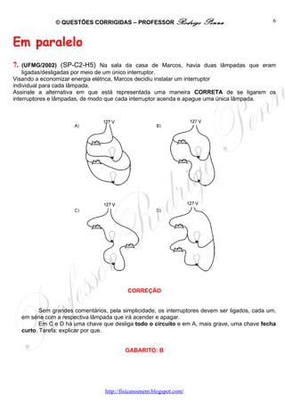 © QUESTÕES CORRIGIDAS – PROFESSOR Rodrigo              Penna                     6



Em paralelo
7.  (UFMG/2002) (SP-C2-H5) Na sala da casa de Marcos, havia duas lâmpadas que eram
    ligadas/desligadas por meio de um único interruptor.
Visando a economizar energia elétrica, Marcos decidiu instalar um interruptor
individual para cada lâmpada.
Assinale a alternativa em que está representada uma maneira CORRETA de se ligarem os
interruptores e lâmpadas, de modo que cada interruptor acenda e apague uma única lâmpada.




                                             CORREÇÃO


            Sem grandes comentários, pela simplicidade, os interruptores devem ser ligados, cada um,
     em série com a respectiva lâmpada que irá acender e apagar.
            Em C e D há uma chave que desliga todo o circuito e em A, mais grave, uma chave fecha
     curto. Tarefa: explicar por que.


                                            GABARITO: B




                                    http://fisicanoenem.blogspot.com/
 