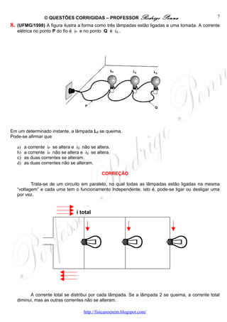 © QUESTÕES CORRIGIDAS – PROFESSOR Rodrigo              Penna                   7
8.   (UFMG/1998) A figura ilustra a forma como três lâmpadas estão ligadas a uma tomada. A corrente
     elétrica no ponto P do fio é iP e no ponto Q é iQ .




Em um determinado instante, a lâmpada L2 se queima.
Pode-se afirmar que

     a)   a corrente iP se altera e iQ não se altera.
     b)   a corrente iP não se altera e iQ se altera.
     c)   as duas correntes se alteram.
     d)   as duas correntes não se alteram.

                                                CORREÇÃO

            Trata-se de um circuito em paralelo, no qual todas as lâmpadas estão ligadas na mesma
     “voltagem” e cada uma tem o funcionamento independente, isto é, pode-se ligar ou desligar uma
     por vez.


                                    i total




           A corrente total se distribui por cada lâmpada. Se a lâmpada 2 se queima, a corrente total
     diminui, mas as outras correntes não se alteram.

                                       http://fisicanoenem.blogspot.com/
 