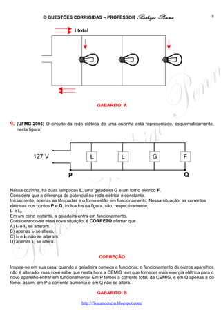 © QUESTÕES CORRIGIDAS – PROFESSOR Rodrigo             Penna                      8


                               i total




                                          GABARITO: A



9.   (UFMG-2005) O circuito da rede elétrica de uma cozinha está representado, esquematicamente,
     nesta figura:




Nessa cozinha, há duas lâmpadas L, uma geladeira G e um forno elétrico F.
Considere que a diferença de potencial na rede elétrica é constante.
Inicialmente, apenas as lâmpadas e o forno estão em funcionamento. Nessa situação, as correntes
elétricas nos pontos P e Q, indicados na figura, são, respectivamente,
iP e iQ.
Em um certo instante, a geladeira entra em funcionamento.
Considerando-se essa nova situação, é CORRETO afirmar que
A) iP e iQ se alteram.
B) apenas iP se altera.
C) iP e iQ não se alteram.
D) apenas iQ se altera.


                                           CORREÇÃO

Inspire-se em sua casa: quando a geladeira começa a funcionar, o funcionamento de outros aparelhos
não é alterado, mas você sabe que nesta hora a CEMIG tem que fornecer mais energia elétrica para o
novo aparelho entrar em funcionamento! Em P temos a corrente total, da CEMIG, e em Q apenas a do
forno: assim, em P a corrente aumenta e em Q não se altera.

                                          GABARITO: B

                                  http://fisicanoenem.blogspot.com/
 