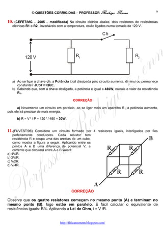 © QUESTÕES CORRIGIDAS – PROFESSOR Rodrigo               Penna                     9


10. (CEFET/MG – 2005 – modificada) No circuito elétrico abaixo, dois resistores de resistências
   elétricas R1 e R2 , invariáveis com a temperatura, estão ligados numa tomada de 120 V.




   a) Ao se ligar a chave ch, a Potência total dissipada pelo circuito aumenta, diminui ou permanece
      constante? JUSTIFIQUE.
   b) Sabendo que, com a chave desligada, a potência é igual a 480W, calcule o valor da resistência
      R 1.

                                             CORREÇÃO

       a) Novamente um circuito em paralelo, ao se ligar mais um aparelho R 2 a potência aumenta,
pois ele irá precisar de mais energia.

      b) R = V 2 / P = 120 2 / 480 = 30W.


11.(FUVEST/96)      Considere um circuito formado por 4 resistores iguais, interligados por fios
    perfeitamente condutores. Cada resistor tem
    resistência R e ocupa uma das arestas de um cubo,
    como mostra a figura a seguir. Aplicando entre os
    pontos A e B uma diferença de potencial V, a
    corrente que circulará entre A e B valerá:
a) 4V/R.
b) 2V/R.
c) V/2R.
d) V/4R.




                                            CORREÇÃO

Observe que os quatro resistores começam no mesmo ponto (A) e terminam no
mesmo ponto (B), logo estão em paralelo. E fácil calcular o equivalente de
resistências iguais: R/4. Aplicando a Lei de Ohm, i = V /R.


                                    http://fisicanoenem.blogspot.com/
 