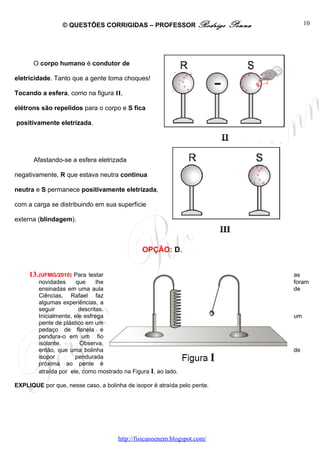 © QUESTÕES CORRIGIDAS – PROFESSOR Rodrigo                Penna        10




      O corpo humano é condutor de

eletricidade. Tanto que a gente toma choques!

Tocando a esfera, como na figura II,

elétrons são repelidos para o corpo e S fica

positivamente eletrizada.




      Afastando-se a esfera eletrizada

negativamente, R que estava neutra continua

neutra e S permanece positivamente eletrizada,

com a carga se distribuindo em sua superfície

externa (blindagem).



                                              OPÇÃO: D.


     13. (UFMG/2010) Para   testar                                                as
        novidades      que     lhe                                                foram
        ensinadas em uma aula                                                     de
        Ciências, Rafael faz
        algumas experiências, a
        seguir          descritas.
        Inicialmente, ele esfrega                                                 um
        pente de plástico em um
        pedaço de flanela e
        pendura-o em um fio
        isolante.       Observa,
        então, que uma bolinha                                                    de
        isopor        pendurada
        próxima ao pente é
        atraída por ele, como mostrado na Figura I, ao lado.

EXPLIQUE por que, nesse caso, a bolinha de isopor é atraída pelo pente.




                                     http://fisicanoenem.blogspot.com/
 