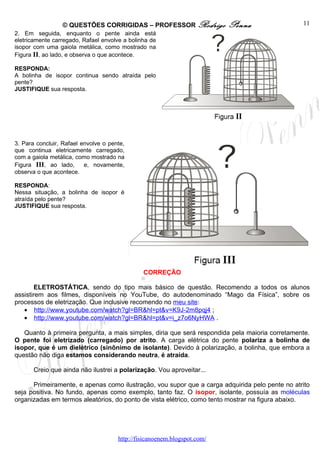 © QUESTÕES CORRIGIDAS – PROFESSOR Rodrigo                Penna                 11
2. Em seguida, enquanto o pente ainda está
eletricamente carregado, Rafael envolve a bolinha de
isopor com uma gaiola metálica, como mostrado na
Figura II, ao lado, e observa o que acontece.

RESPONDA:
A bolinha de isopor continua sendo atraída pelo
pente?
JUSTIFIQUE sua resposta.




3. Para concluir, Rafael envolve o pente,
que continua eletricamente carregado,
com a gaiola metálica, como mostrado na
Figura III, ao lado,      e, novamente,
observa o que acontece.

RESPONDA:
Nessa situação, a bolinha de isopor é
atraída pelo pente?
JUSTIFIQUE sua resposta.




                                               CORREÇÃO

        ELETROSTÁTICA, sendo do tipo mais básico de questão. Recomendo a todos os alunos
assistirem aos filmes, disponíveis no YouTube, do autodenominado “Mago da Física”, sobre os
processos de eletrização. Que inclusive recomendo no meu site:
   • http://www.youtube.com/watch?gl=BR&hl=pt&v=K9J-2m8pqj4 ;
   • http://www.youtube.com/watch?gl=BR&hl=pt&v=i_z7o6NyHWA .

   Quanto à primeira pergunta, a mais simples, diria que será respondida pela maioria corretamente.
O pente foi eletrizado (carregado) por atrito. A carga elétrica do pente polariza a bolinha de
isopor, que é um dielétrico (sinônimo de isolante). Devido à polarização, a bolinha, que embora a
questão não diga estamos considerando neutra, é atraída.

       Creio que ainda não ilustrei a polarização. Vou aproveitar...

      Primeiramente, e apenas como ilustração, vou supor que a carga adquirida pelo pente no atrito
seja positiva. No fundo, apenas como exemplo, tanto faz. O isopor, isolante, possuía as moléculas
organizadas em termos aleatórios, do ponto de vista elétrico, como tento mostrar na figura abaixo.




                                      http://fisicanoenem.blogspot.com/
 