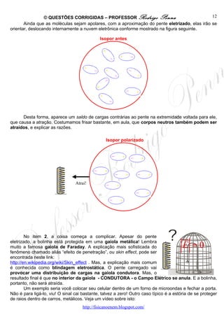 © QUESTÕES CORRIGIDAS – PROFESSOR Rodrigo Penna                               12
       Ainda que as moléculas sejam apolares, com a aproximação do pente eletrizado, elas irão se
orientar, deslocando internamente a nuvem eletrônica conforme mostrado na figura seguinte.

                                              Isopor antes




      Desta forma, aparece um saldo de cargas contrárias ao pente na extremidade voltada para ele,
que causa a atração. Costumamos frisar bastante, em aula, que corpos neutros também podem ser
atraídos, e explicar as razões.

                                                 Isopor polarizado




                        + +
                        ++
                          +
                        +        Atrai!
                        ++
                         +




        No item 2, a coisa começa a complicar. Apesar do pente                          ur
eletrizado, a bolinha está protegida em uma gaiola metálica! Lembra
muito a famosa gaiola de Faraday. A explicação mais sofisticada do + +                  E =0
fenômeno chamado aliás “efeito de penetração”, ou skin effect, pode ser        ++
encontrada neste link:                                                           +
                                                                               +
http://en.wikipedia.org/wiki/Skin_effect . Mas, a explicação mais comum        ++
é conhecida como blindagem eletrostática. O pente carregado vai                 +
provocar uma distribuição de cargas na gaiola condutora. Mas, o
resultado final é que no interior da gaiola - CONDUTORA - o Campo Elétrico se anula. E a bolinha,
portanto, não será atraída.
        Um exemplo seria você colocar seu celular dentro de um forno de microondas e fechar a porta.
Não é para ligá-lo, viu! O sinal cai bastante, talvez a zero! Outro caso típico é a estória de se proteger
de raios dentro de carros, metálicos. Veja um vídeo sobre isto:
                                     http://fisicanoenem.blogspot.com/
 