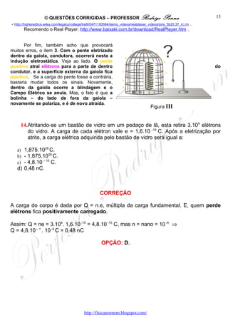 © QUESTÕES CORRIGIDAS – PROFESSOR Rodrigo                                  Penna                 13
- http://higheredbcs.wiley.com/legacy/college/trefil/0471150584/demo_videos/realplayer_videos/pira_5b20.37_rc.rm .
         Recomendo o Real Player: http://www.baixaki.com.br/download/RealPlayer.htm .


       Por fim, também acho que provocará
muitos erros, o item 3. Com o pente eletrizado                                     +
                                                                             +    –
dentro da gaiola, condutora, ocorrerá nesta a                                 –        – +
                                                                       +                  – +
indução eletrostática. Veja ao lado. O pente                             –
positivo atrai elétrons para a parte de dentro                          –           + +    –                         do
condutor, e a superfície externa da gaiola fica                      + –            ++       +
positiva. Se a carga do pente fosse a contrária,                                      +    –
                                                                     + –            +
bastaria mudar todos os sinais. Novamente,                                          ++     – +
dentro da gaiola ocorre a blindagem e o                              +               +
Campo Elétrico se anula. Mas, o fato é que a
bolinha – do lado de fora da gaiola –
novamente se polariza, e é de novo atraída.



     14.Atritando-se um bastão de vidro em um pedaço de lã, esta retira 3.109 elétrons
        do vidro. A carga de cada elétron vale e = 1,6.10 -19 C. Após a eletrização por
        atrito, a carga elétrica adquirida pelo bastão de vidro será igual a:

   a) 1,875.1028 C.
   b) - 1,875.1028 C.
   c) - 4,8.10 – 10 C.
   d) 0,48 nC.



                                                        CORREÇÃO

A carga do corpo é dada por Q = n.e, múltipla da carga fundamental. E, quem perde
elétrons fica positivamente carregado.

Assim: Q = ne = 3.109. 1,6.10 -19 = 4,8.10 -10 C, mas n = nano = 10 -9 ⇒
Q = 4,8.10 – 1 . 10 -9 C = 0,48 nC

                                                        OPÇÃO: D.




                                             http://fisicanoenem.blogspot.com/
 