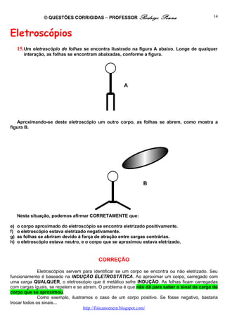 © QUESTÕES CORRIGIDAS – PROFESSOR Rodrigo            Penna                    14



Eletroscópios
     15. Um eletroscópio de folhas se encontra ilustrado na figura A abaixo. Longe de qualquer
        interação, as folhas se encontram abaixadas, conforme a figura.




                                                     A




   Aproximando-se deste eletroscópio um outro corpo, as folhas se abrem, como mostra a
figura B.




                                                              B




     Nesta situação, podemos afirmar CORRETAMENTE que:

e)   o corpo aproximado do eletroscópio se encontra eletrizado positivamente.
f)   o eletroscópio estava eletrizado negativamente.
g)   as folhas se abriram devido à força de atração entre cargas contrárias.
h)   o eletroscópio estava neutro, e o corpo que se aproximou estava eletrizado.


                                          CORREÇÃO

              Eletroscópios servem para identificar se um corpo se encontra ou não eletrizado. Seu
funcionamento é baseado na INDUÇÃO ELETROSTÁTICA. Ao aproximar um corpo, carregado com
uma carga QUALQUER, o eletroscópio que é metálico sofre INDUÇÃO. As folhas ficam carregadas
com cargas iguais, se repelem e se abrem. O problema é que não dá para saber o sinal da carga do
corpo que se aproximou.
              Como exemplo, ilustramos o caso de um corpo positivo. Se fosse negativo, bastaria
trocar todos os sinais...
                                   http://fisicanoenem.blogspot.com/
 