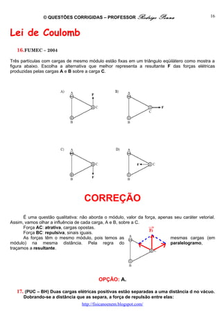 © QUESTÕES CORRIGIDAS – PROFESSOR Rodrigo              Penna                    16



Lei de Coulomb
   16.FUMEC – 2004

Três partículas com cargas de mesmo módulo estão fixas em um triângulo eqüilátero como mostra a
figura abaixo. Escolha a alternativa que melhor representa a resultante F das forças elétricas
produzidas pelas cargas A e B sobre a carga C.




                                   CORREÇÃO
      É uma questão qualitativa: não aborda o módulo, valor da força, apenas seu caráter vetorial.
Assim, vamos olhar a influência de cada carga, A e B, sobre a C.
      Força AC: atrativa, cargas opostas.
      Força BC: repulsiva, sinais iguais.
      As forças têm o mesmo módulo, pois temos as                          mesmas cargas (em
módulo) na mesma distância. Pela regra do                                  paralelogramo,
traçamos a resultante.




                                           OPÇÃO: A.

   17. (PUC – BH) Duas cargas elétricas positivas estão separadas a uma distância d no vácuo.
      Dobrando-se a distância que as separa, a força de repulsão entre elas:
                                  http://fisicanoenem.blogspot.com/
 