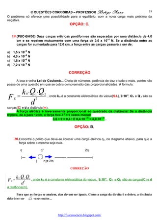 © QUESTÕES CORRIGIDAS – PROFESSOR Rodrigo Penna                            18
O problema só oferece uma possibilidade para o equilíbrio, com a nova carga mais próxima da
negativa.
                                                                   OPÇÃO: C.


     19. (PUC-BH/06) Duas cargas elétricas puntiformes são separadas por uma distância de 4,0
             cm e se repelem mutuamente com uma força de 3,6 x 10–5 N. Se a distância entre as
             cargas for aumentada para 12,0 cm, a força entre as cargas passará a ser de:

a)       1,5 x 10–6 N
b)       4,0 x 10–6 N
c)       1,8 x 10–6 N
d)       7,2 x 10–6 N

                                                                  CORREÇÃO

      A boa e velha Lei de Coulomb... Cheia de números, potência de dez e tudo o mais, porém não
passa de uma questão em que se cobra compreensão das proporcionalidades. A fórmula:

    k .Q .Q               0
F =      E
                                    1
                                    2
                                              2 , onde k é a constante eletrostática do vácuo(S.I.), 9.10 9, Q e Q são as
                                                        0                                                     1   2


       d
cargas(C) e d a distância(m).
       A força elétrica é inversamente proporcional ao quadrado da distância! Se a distância
triplica, de 4 para 12cm, a força fica 3 2 = 9 vezes menor!
                                3,6 ÷ 9 = 0,4 ! E 0,4.10 – 5 = 4,0.10 – 6 .

                                                                       OPÇÃO: B.


         20. Encontre o ponto que deve-se colocar uma carga elétrica qo, no diagrama abaixo, para que a
              força sobre a mesma seja nula.

                  q                      q°                                       2q

                  |---                               ----------- ------------------------|
                                     |    r |= 2m

                                                                    CORREÇÃO

             k .Q .Q
              0
F    E
         =            1
                      2
                              2
                                  , onde k 0 é a constante eletrostática do vácuo, 9.10 9, Q 1 e Q 2 são as cargas(C) e d
                d
a distância(m).

       Para que as forças se anulem, elas devem ser iguais. Como a carga da direita é o dobro, a distância
dela deve ser   2 vezes maior...




                                                        http://fisicanoenem.blogspot.com/
 