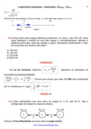 © QUESTÕES CORRIGIDAS – PROFESSOR Rodrigo                             Penna             19
         2Q
F Eα         2
                 2   !
        ( 2) d
Divida 2m em dois pedaços, tal que um seja                2 vezes maior que o outro: x+ 2 x=2
         q            q°                                           2q

          |---                           ----------- ------------------------|
                       |       r |= 2m
                 0,82 m                     1,18 m



    21.A força entre duas cargas elétricas puntiformes, no vácuo, vale 100 mN. Caso
       fosse triplicado o módulo de uma das cargas e, simultaneamente, dobrado a
       distância entre elas, qual das opções a seguir representa corretamente o valor
       da nova força que atuaria entre elas?

   a)   150 mN.
   b)   133 mN.
   c)   75,0 mN.
   d)   66,6 mN.

                                                      CORREÇÃO

                                                                         Q1.Q2
        Da Lei de Coulomb, sabemos:                          Felét α               . Aplicando as alterações do
                                                                          d2
enunciado na proporcionalidade:
 3Q1.Q2   3       3 Q .Q
       2
         ⇒ Felét α . 1 2 2                  . Vemos que a força, que valia 100 (Mn) fica multiplicada
 (2d )    4       4 d

                                           3 25
por 3 e dividida por 4. Logo:                . 100 = 75 mN              .
                                           4

                                                       OPÇÃO: C.


    22.A força eletrostática que atua entre as cargas Q1 e Q2 vale 20 N. Veja a
       configuração de cargas no esquema abaixo.

                         Q1 = q                     Q2 = q                       Q3 = 3q

                           +                            +                          +
                                          d                             d
Calcule a Força Resultante que atua sobre a carga central.
                                            http://fisicanoenem.blogspot.com/
 