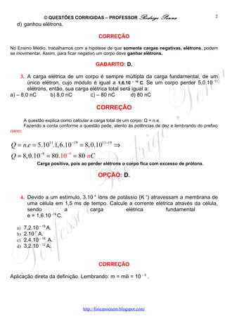 © QUESTÕES CORRIGIDAS – PROFESSOR Rodrigo             Penna                     2
   d) ganhou elétrons.

                                           CORREÇÃO

No Ensino Médio, trabalhamos com a hipótese de que somente cargas negativas, elétrons, podem
se movimentar. Assim, para ficar negativo um corpo deve ganhar elétrons.

                                         GABARITO: D.

     3. A carga elétrica de um corpo é sempre múltipla da carga fundamental, de um
        único elétron, cujo módulo é igual a 1,6.10 – 19 C. Se um corpo perder 5,0.10 11
        elétrons, então, sua carga elétrica total será igual a:
a) – 8,0 nC       b) 8,0 nC        c) – 80 nC         d) 80 nC

                                          CORREÇÃO

        A questão explica como calcular a carga total de um corpo: Q = n.e.
        Fazendo a conta conforme a questão pede, atento às potências de dez e lembrando do prefixo
nano:


Q = n.e = 5.1011.1,6.10−19 = 8,0.1011−19 ⇒
Q = 8,0.10−8 = 80.10−9 = 80 nC
              Carga positiva, pois ao perder elétrons o corpo fica com excesso de prótons.

                                           OPÇÃO: D.


    4. Devido a um estímulo, 3.10 4 íons de potássio (K +) atravessam a membrana de
       uma célula em 1,5 ms de tempo. Calcule a corrente elétrica através da célula,
       sendo         a          carga          elétrica          fundamental
                 -19
       e = 1,6.10 C.

   a)   7,2.10 – 18 A.
   b)   2.10 7 A.
   c)   2,4.10 – 18 A.
   d)   3,2.10 – 12 A.


                                           CORREÇÃO

Aplicação direta da definição. Lembrando: m = mili = 10 – 3 .




                                   http://fisicanoenem.blogspot.com/
 