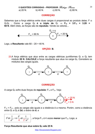 © QUESTÕES CORRIGIDAS – PROFESSOR Rodrigo                     Penna        20
              a) 20 N.            b) 40 N.                 c) 60 N.           d) 80 N.

                                           CORREÇÃO

Sabemos que a força elétrica entre duas cargas é proporcional ao produto delas: F α
Q1Q2 . Como a carga Q3 é o triplo de Q1 ⇒ F32 = 3.F12 = 3.20 =
60 N. Além disto, as forças são de repulsão. Vendo os vetores...

                                                      Q2 = q
                         F32 = 60 N                            F12 = 20 N
                                                           +

Logo, a Resultante vale 60 – 20 = 40 N.

                                              OPÇÃO: B.


    23.A força elétrica que atua entre as cargas elétricas puntiformes Q1 e Q2 tem
       módulo 20 N. CALCULE a força resultante que atua na carga Q3. Considere os
       módulos das cargas iguais.

                         Q1                      Q2                      Q3

                         -                        -                       -
                                      d                        d



                                           CORREÇÃO

A carga Q3 sofre duas forças de repulsão: F13 e F23. Veja:

                Q1                        Q2                       Q3
                                                                        F23 = 20 N
                  -                       -                        -
                              d                        d                F13 = 5 N

F12 = F23 , pois as cargas são iguais e a distância é a mesma. Porém, como a distância
entre Q1 e Q3 é 2d, o dobro de d, e

      1   F   1
 Fα      ⇒ α 2 2              , a força F13 é 4 vezes menor que F23. Logo, a
      d2  4 2 d

Força Resultante que atua sobre Q3 vale 25 N.
                                  http://fisicanoenem.blogspot.com/
 