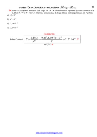 © QUESTÕES CORRIGIDAS – PROFESSOR Rodrigo Penna                                              21
  24. (UNESP/2003) Duas partículas com carga 5 x 10 – 6 C cada uma estão separadas por uma distância de 1
      m. Dado K = 9 x 10 9 Nm2/C2, determine a intensidade da força elétrica entre as partículas, em Newtons.
a) 45.10 3

b) 45.10 5

c) 2,25.10 – 1

d) 2,25.10 – 5


                                             CORREÇÃO
                       ko Q1Q2 9.109.5.10−6.5.10−6
   Lei de Coulomb. F =
                            2
                              =         2
                                                   = 2, 25.10−1 N .
                          d            1
                                              OPÇÃO: C.




                                   http://fisicanoenem.blogspot.com/
 