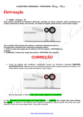 © QUESTÕES CORRIGIDAS – PROFESSOR Rodrigo                  Penna                4



Eletrização
   5. UFMG – 2ª Etapa – 97
Duas esferas metálicas de diâmetros diferentes, apoiadas em bases isolantes, estão inicialmente em
contato. Aproxima-se delas, sem tocá-las, um bastão carregado positivamente, como mostra a figura.




Com o bastão ainda próximo das esferas, a esfera B é afastada da esfera A.
Considerando a situação final, responda às questões abaixo.
1 - CITE os sinais das cargas que as esferas A e B irão adquirir. JUSTIFIQUE sua
resposta.
2 - COMPARE o módulo das cargas das esferas. JUSTIFIQUE sua resposta.


                                     CORREÇÃO
   1. Como as esferas são metálicas, condutoras, ocorre um fenômeno chamado INDUÇÃO
      ELETROSTÁTICA: elétrons livres do metal são atraídos pelas cargas positivas do bastão, e na
      extremidade oposta ocorre falta de elétrons. Veja a figura.




      Após a separação, a esfera A fica com carga negativa e a B positiva.


2. Pelo Princípio de Conservação da Carga Elétrica, os módulos das cargas das duas esferas
são iguais ( o mesmo nº de elétrons que A ganhou B perdeu!). Alguns alunos vão achar que, pelo
tamanho, B fica com uma carga maior, o que não é correto!




                                    http://fisicanoenem.blogspot.com/
 