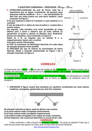 © QUESTÕES CORRIGIDAS – PROFESSOR Rodrigo               Penna                      5
   6. (UFMG-2005-modificada) Na aula de Física, Laila faz a
       experiência que se segue. Inicialmente, ela pendura duas
       pequenas esferas metálicas – K e L – nas extremidades de
       dois fios que estão presos em uma barra metálica, como
       mostrado na Figura I.
   O fio que sustenta a esfera K é isolante e o que sustenta a L é
   condutor.
   O raio da esfera K é o dobro do raio da esfera L e ambas têm a
   mesma massa.
   Em seguida, Laila transfere uma certa quantidade de carga
   elétrica para a barra e observa que as duas esferas se
   aproximam, se tocam e, depois, se afastam, para, finalmente,
   ficarem em equilíbrio, como mostrado na Figura II.
   Sejam θK e θL os ângulos que as esferas K e L,
   respectivamente, fazem com a vertical.
   Com base nessas informações,
   a) CITE os processos de eletrização descritos em cada etapa
   da situação proposta nesta questão.
   b) EXPLIQUE por que as esferas se movimentam da forma
   descrita, desde a situação representada na Figura I até a
   situação mostrada na Figura II.




                                           CORREÇÃO

a) Observando que a barra e o fio que liga até a esfera L são condutores, ao eletrizar a barra, que a
questão não descreve como, esta através do fio eletriza a esfera L por contato. L encosta e eletriza
K também por contato.
b) Primeiramente, uma esfera carregada atrai a outra neutra por Indução. Na eletrização por contato,
as esferas trocam cargas de mesmo sinal, que as fazem se repelir e se afastarem como na
situação II.


   7. (UNI-BH/05) A figura mostra dois pêndulos em equilíbrio constituídos por duas esferas
      metálicas, carregadas, penduradas por dois fios isolantes:




Na situação indicada na figura, pode-se afirmar com certeza:
a) As duas esferas estão carregadas positivamente.
b) As duas esferas estão carregadas negativamente.
c) As esferas estão carregadas com cargas de sinais contrários.
d) Pelo diagrama, não é possível determinar os sinais de Q1 e Q2.
                                          CORREÇÃO
      Todos conhecem o velho princípio da atração e repulsão. Os iguais se repelem! Frase que a
cada dia que passa vale apenas na Física, pois na vida o trem já mudou bastante!
                                  http://fisicanoenem.blogspot.com/
 