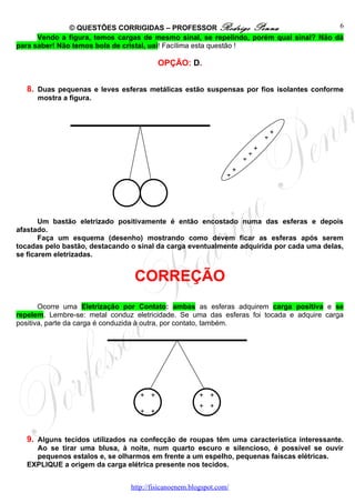© QUESTÕES CORRIGIDAS – PROFESSOR Rodrigo Penna                          6
      Vendo a figura, temos cargas de mesmo sinal, se repelindo, porém qual sinal? Não dá
para saber! Não temos bola de cristal, uai! Facílima esta questão !

                                         OPÇÃO: D.


   8. Duas pequenas e leves esferas metálicas estão suspensas por fios isolantes conforme
      mostra a figura.



                                                                                        +
                                                                                    +
                                                                                +
                                                                            +
                                                                        +
                                                                    +
                                                                +




       Um bastão eletrizado positivamente é então encostado numa das esferas e depois
afastado.
       Faça um esquema (desenho) mostrando como devem ficar as esferas após serem
tocadas pelo bastão, destacando o sinal da carga eventualmente adquirida por cada uma delas,
se ficarem eletrizadas.


                                 CORREÇÃO
       Ocorre uma Eletrização por Contato: ambas as esferas adquirem carga positiva e se
repelem. Lembre-se: metal conduz eletricidade. Se uma das esferas foi tocada e adquire carga
positiva, parte da carga é conduzida à outra, por contato, também.




                                   + +                 + +
                                                       + +
                                   + +


   9. Alguns tecidos utilizados na confecção de roupas têm uma característica interessante.
     Ao se tirar uma blusa, à noite, num quarto escuro e silencioso, é possível se ouvir
     pequenos estalos e, se olharmos em frente a um espelho, pequenas faíscas elétricas.
   EXPLIQUE a origem da carga elétrica presente nos tecidos.


                                http://fisicanoenem.blogspot.com/
 