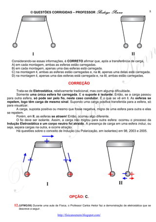 © QUESTÕES CORRIGIDAS – PROFESSOR Rodrigo                        Penna                         8




   Considerando-se essas informações, é CORRETO afirmar que, após a transferência de carga,
   A) em cada montagem, ambas as esferas estão carregadas.
   B) em cada montagem, apenas uma das esferas está carregada.
   C) na montagem I, ambas as esferas estão carregadas e, na II, apenas uma delas está carregada.
   D) na montagem I, apenas uma das esferas está carregada e, na II, ambas estão carregadas.

                                               CORREÇÃO

       Trata-se de Eletrostática, relativamente tradicional, mas com alguma dificuldade.
       Somente uma única esfera foi carregada. E o suporte é isolante. Então, se a carga passou
para outra esfera, só pode ser pelo fio, neste caso condutor. É o que se vê em I. As esferas se
repelem, logo têm carga de mesmo sinal. Supondo uma carga positiva transferida para a esfera, só
para visualizar.
       A carga, suposta positiva ou mesmo que fosse negativa, migra de uma esfera para outra e elas
se repelem.
       Porém, em II, as esferas se atraem! Então, ocorreu algo diferente.
       O fio deve ser isolante. Assim, a carga não migrou para outra esfera: ocorreu o processo da
Indução Eletrostática e um corpo neutro foi atraído. A presença de carga em uma esfera induz, ou
seja, separa cargas na outra, e ocorre atração.
       Há questões sobre o conceito de Indução (ou Polarização, em isolantes) em 98, 2003 e 2005.




                                                OPÇÃO: C.

    12. (UFMG/08) Durante uma aula de Física, o Professor Carlos Heitor faz a demonstração de eletrostática que se
        descreve a seguir.

                                      http://fisicanoenem.blogspot.com/
 