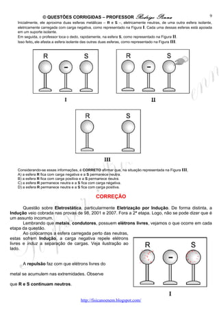 © QUESTÕES CORRIGIDAS – PROFESSOR Rodrigo                         Penna                          9
   Inicialmente, ele aproxima duas esferas metálicas – R e S –, eletricamente neutras, de uma outra esfera isolante,
   eletricamente carregada com carga negativa, como representado na Figura I. Cada uma dessas esferas está apoiada
   em um suporte isolante.
   Em seguida, o professor toca o dedo, rapidamente, na esfera S, como representado na Figura II.
   Isso feito, ele afasta a esfera isolante das outras duas esferas, como representado na Figura III.




   Considerando-se essas informações, é CORRETO afirmar que, na situação representada na Figura III,
   A) a esfera R fica com carga negativa e a S permanece neutra.
   B) a esfera R fica com carga positiva e a S permanece neutra.
   C) a esfera R permanece neutra e a S fica com carga negativa.
   D) a esfera R permanece neutra e a S fica com carga positiva.

                                                CORREÇÃO

       Questão sobre Eletrostática, particularmente Eletrização por Indução. De forma distinta, a
Indução veio cobrada nas provas de 98, 2001 e 2007. Fora a 2ª etapa. Logo, não se pode dizer que é
um assunto incomum.
       Lembrando que metais, condutores, possuem elétrons livres, vejamos o que ocorre em cada
etapa da questão.
       Ao colocarmos a esfera carregada perto das neutras,
estas sofrem Indução, a carga negativa repele elétrons
livres e induz a separação de cargas. Veja ilustração ao
lado.


      A repulsão faz com que elétrons livres do

metal se acumulem nas extremidades. Observe

que R e S continuam neutros.


                                       http://fisicanoenem.blogspot.com/
 